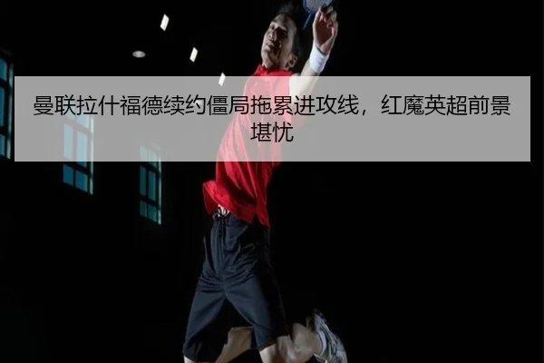曼联拉什福德续约僵局拖累进攻线，红魔英超前景堪忧